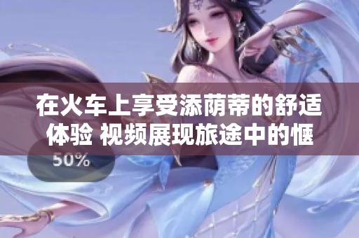 在火車上享受添蔭蒂的舒適體驗(yàn) 視頻展現(xiàn)旅途中的愜意時(shí)刻