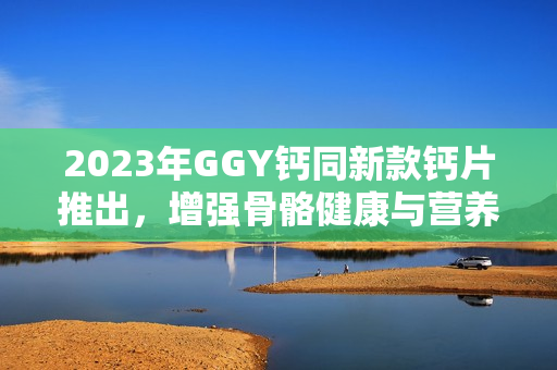 2023年GGY鈣同新款鈣片推出，增強(qiáng)骨骼健康與營(yíng)養(yǎng)補(bǔ)充