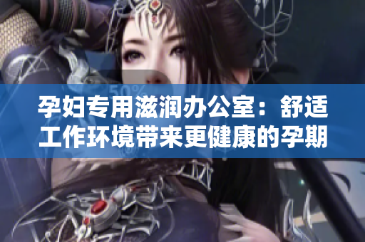 孕婦專用滋潤辦公室：舒適工作環(huán)境帶來更健康的孕期體驗