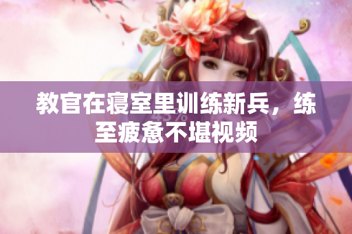 教官在寢室里訓(xùn)練新兵，練至疲憊不堪視頻