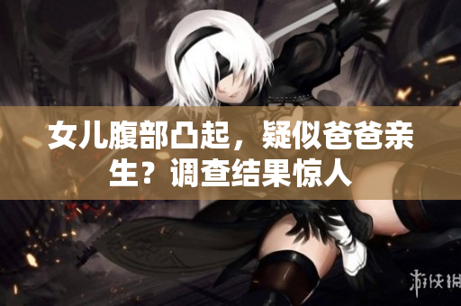 女兒腹部凸起，疑似爸爸親生？調(diào)查結(jié)果驚人