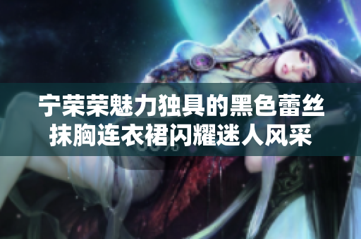 寧榮榮魅力獨具的黑色蕾絲抹胸連衣裙閃耀迷人風(fēng)采