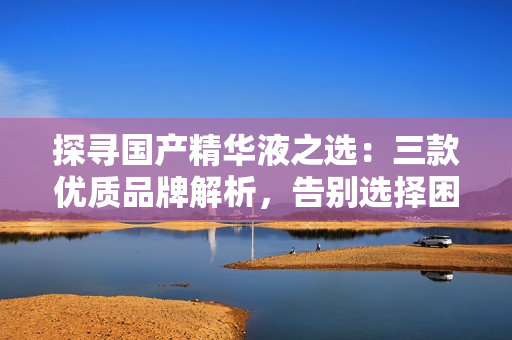 探尋國(guó)產(chǎn)精華液之選：三款優(yōu)質(zhì)品牌解析，告別選擇困難！