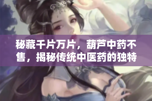 秘藏千片萬片，葫蘆中藥不售，揭秘傳統(tǒng)中醫(yī)藥的獨(dú)特魅力與傳承