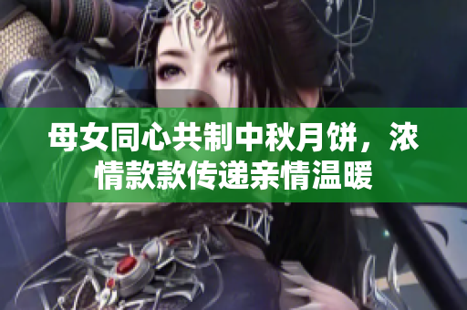 母女同心共制中秋月餅，濃情款款傳遞親情溫暖