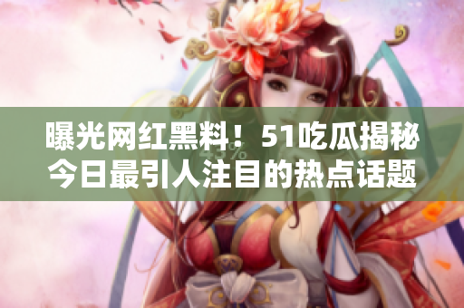 曝光網(wǎng)紅黑料！51吃瓜揭秘今日最引人注目的熱點(diǎn)話題