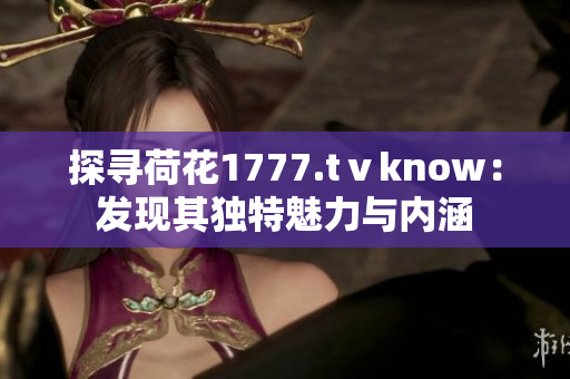 探尋荷花1777.tⅴknow：發(fā)現(xiàn)其獨(dú)特魅力與內(nèi)涵