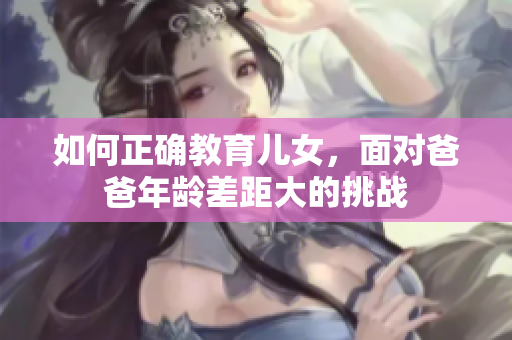 如何正確教育兒女，面對(duì)爸爸年齡差距大的挑戰(zhàn)