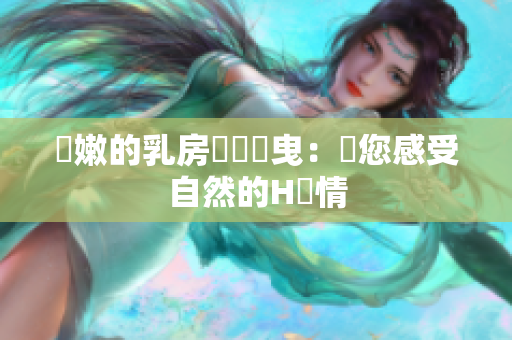 嬌嫩的乳房隨風(fēng)搖曳：帶您感受自然的H風(fēng)情