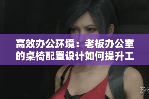 高效辦公環(huán)境：老板辦公室的桌椅配置設(shè)計如何提升工作效率