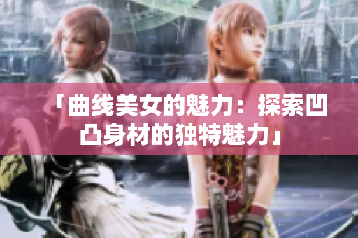 「曲線美女的魅力：探索凹凸身材的獨(dú)特魅力」