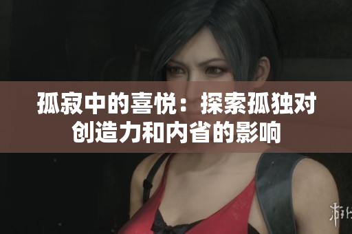 孤寂中的喜悅：探索孤獨(dú)對創(chuàng)造力和內(nèi)省的影響