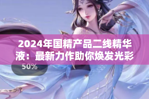 2024年國精產(chǎn)品二線精華液：最新力作助你煥發(fā)光彩