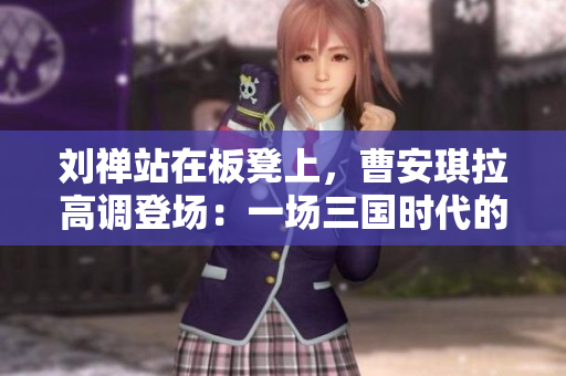 劉禪站在板凳上，曹安琪拉高調(diào)登場：一場三國時代的戲劇性對決