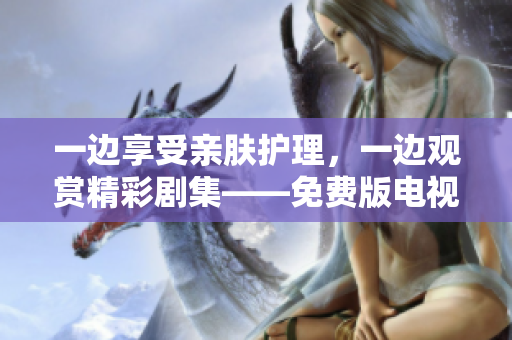 一邊享受親膚護(hù)理，一邊觀賞精彩劇集——免費(fèi)版電視新體驗(yàn)