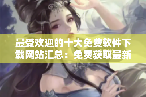 最受歡迎的十大免費(fèi)軟件下載網(wǎng)站匯總：免費(fèi)獲取最新軟件資源
