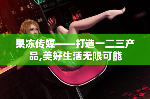 果凍傳媒——打造一二三產(chǎn)品,美好生活無限可能