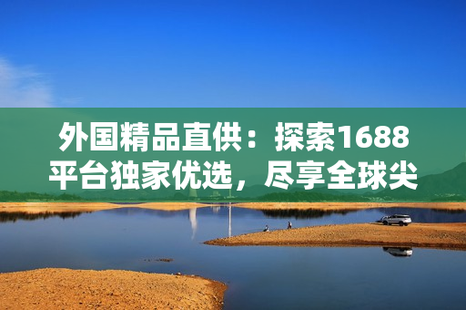 外國(guó)精品直供：探索1688平臺(tái)獨(dú)家優(yōu)選，盡享全球尖端創(chuàng)意！