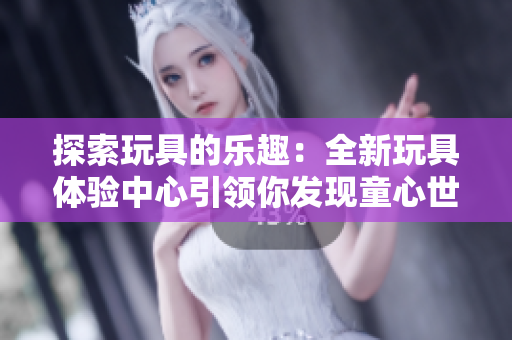探索玩具的樂(lè)趣：全新玩具體驗(yàn)中心引領(lǐng)你發(fā)現(xiàn)童心世界