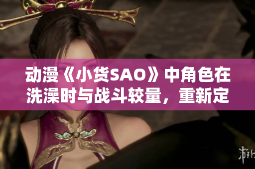 動(dòng)漫《小貨SAO》中角色在洗澡時(shí)與戰(zhàn)斗較量，重新定義個(gè)人成長(zhǎng)？