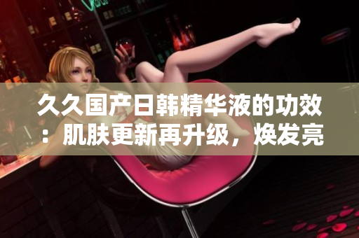 久久國(guó)產(chǎn)日韓精華液的功效：肌膚更新再升級(jí)，煥發(fā)亮澤青春光彩