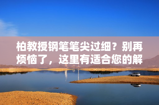 柏教授鋼筆筆尖過(guò)細(xì)？別再煩惱了，這里有適合您的解決方案！