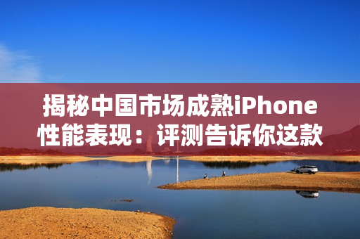 揭秘中國市場成熟iPhone性能表現(xiàn)：評測告訴你這款蘋果手機(jī)的表現(xiàn)如何