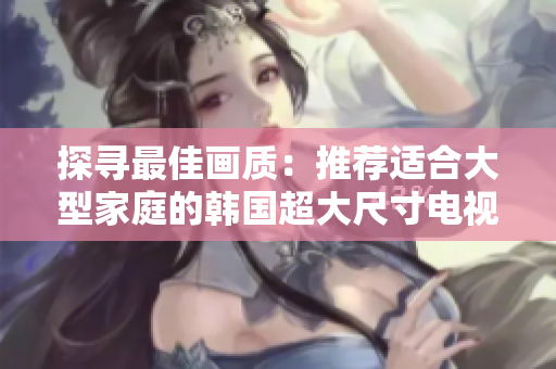 探尋最佳畫質：推薦適合大型家庭的韓國超大尺寸電視