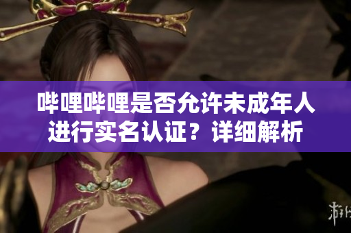 嗶哩嗶哩是否允許未成年人進行實名認證？詳細解析