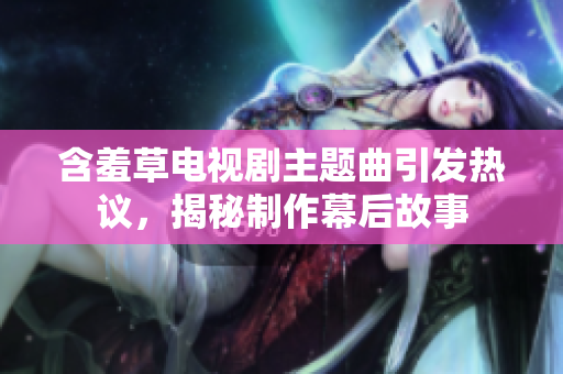 含羞草電視劇主題曲引發(fā)熱議，揭秘制作幕后故事