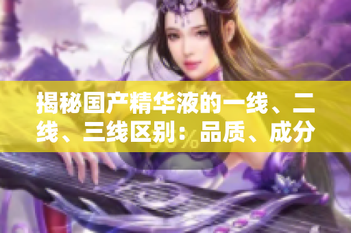 揭秘國產精華液的一線、二線、三線區(qū)別：品質、成分和效果大揭秘