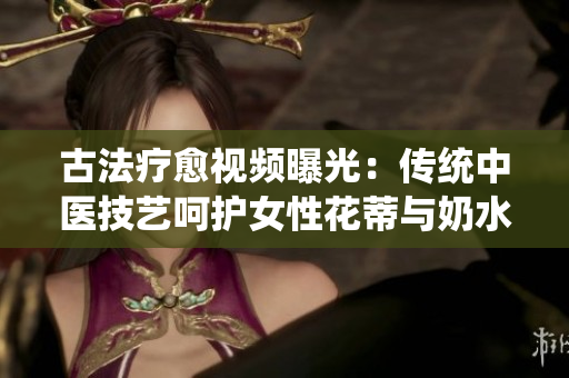 古法療愈視頻曝光：傳統(tǒng)中醫(yī)技藝呵護女性花蒂與奶水