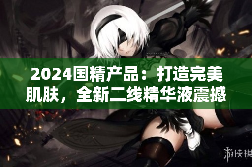2024國精產(chǎn)品：打造完美肌膚，全新二線精華液震撼登場