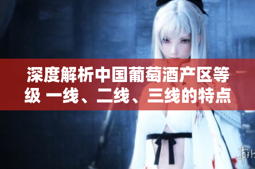 深度解析中國葡萄酒產(chǎn)區(qū)等級(jí) 一線、二線、三線的特點(diǎn)與發(fā)展前景