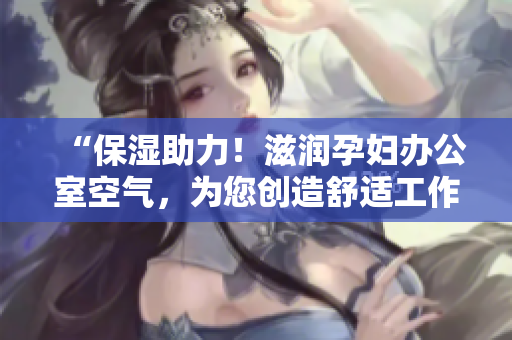 “保濕助力！滋潤(rùn)孕婦辦公室空氣，為您創(chuàng)造舒適工作環(huán)境”