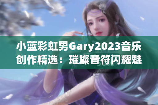小藍(lán)彩虹男Gary2023音樂創(chuàng)作精選：璀璨音符閃耀魅力