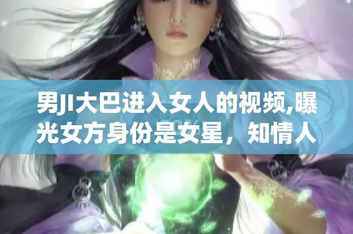 男JI大巴進(jìn)入女人的視頻,曝光女方身份是女星，知情人士透露內(nèi)幕