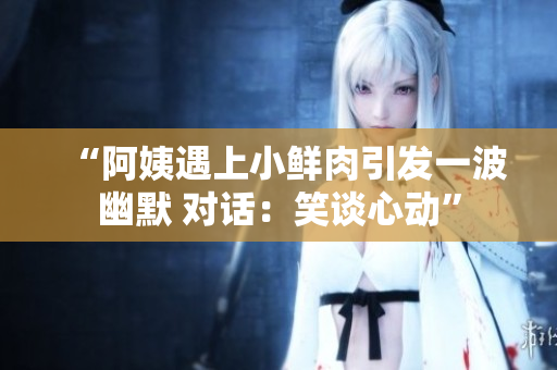 “阿姨遇上小鮮肉引發(fā)一波幽默 對話：笑談心動”