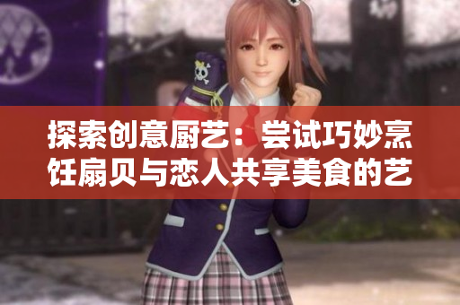 探索創(chuàng)意廚藝：嘗試巧妙烹飪扇貝與戀人共享美食的藝術(shù)方式