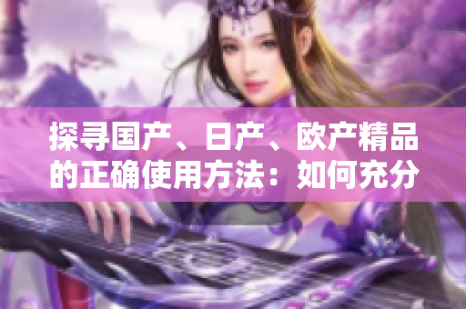 探尋國產(chǎn)、日產(chǎn)、歐產(chǎn)精品的正確使用方法：如何充分發(fā)揮其特色與優(yōu)勢(shì)？