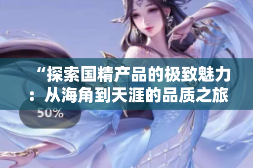 “探索國精產(chǎn)品的極致魅力：從海角到天涯的品質(zhì)之旅”