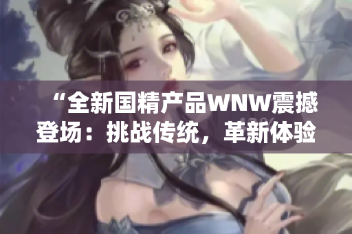 “全新國精產(chǎn)品WNW震撼登場：挑戰(zhàn)傳統(tǒng)，革新體驗(yàn)，引領(lǐng)行業(yè)新風(fēng)向！”