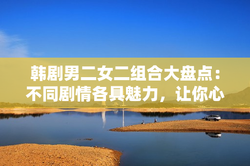 韓劇男二女二組合大盤點(diǎn)：不同劇情各具魅力，讓你心動(dòng)不已