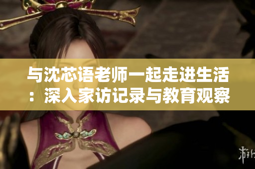 與沈芯語老師一起走進(jìn)生活：深入家訪記錄與教育觀察