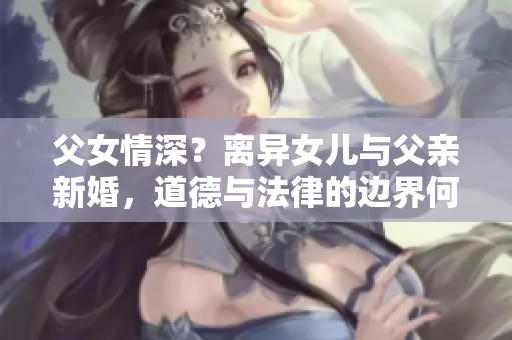 父女情深？離異女兒與父親新婚，道德與法律的邊界何在？