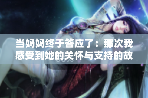 當(dāng)媽媽終于答應(yīng)了：那次我感受到她的關(guān)懷與支持的故事