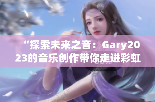 “探索未來之音：Gary2023的音樂創(chuàng)作帶你走進(jìn)彩虹的奇妙世界”