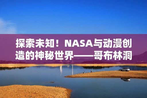 探索未知！NASA與動漫創(chuàng)造的神秘世界——哥布林洞窟