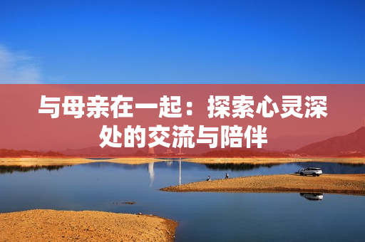 與母親在一起：探索心靈深處的交流與陪伴
