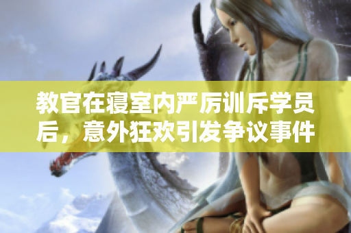 教官在寢室內(nèi)嚴(yán)厲訓(xùn)斥學(xué)員后，意外狂歡引發(fā)爭(zhēng)議事件【視頻】